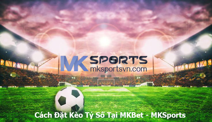 Cách Đặt Kèo Tỷ Số Tại MKBet - MKSports